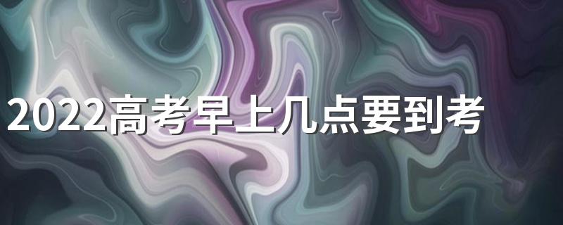 2022高考早上几点要到考场 高考迟到了能不能进