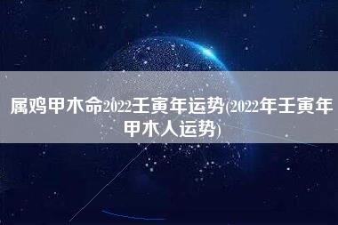 属鸡甲木命2022壬寅年运势