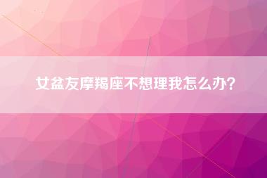 女盆友摩羯座不想理我怎么办