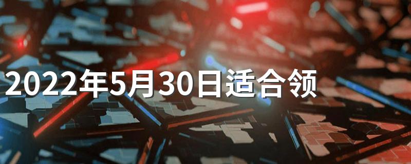 2022年5月30日适合领证吗 2022年5月结婚领证吉日