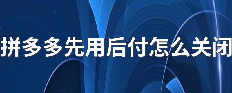 拼多多先用后付怎么关闭 拼多多先用后付关了能在开通吗