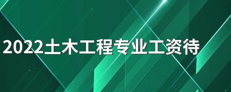 2022土木工程专业工资待遇 月薪多少