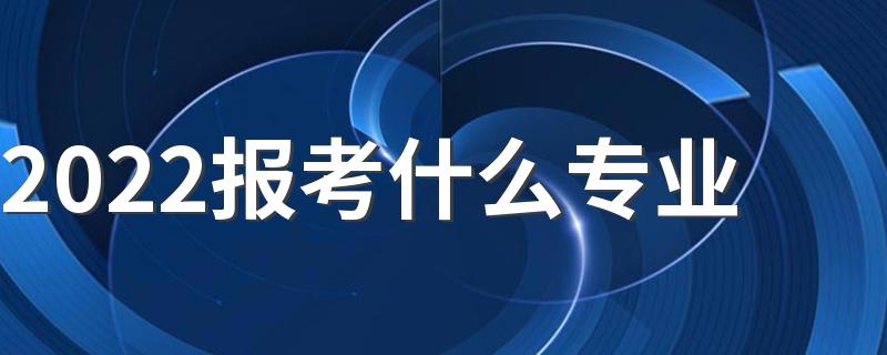 2022报考什么专业 高考如何选择专业