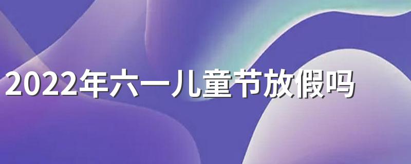 2022年六一儿童节放假吗 2022年六一儿童节是第几个儿童节