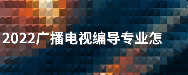 2022广播电视编导专业怎么样 学什么课程