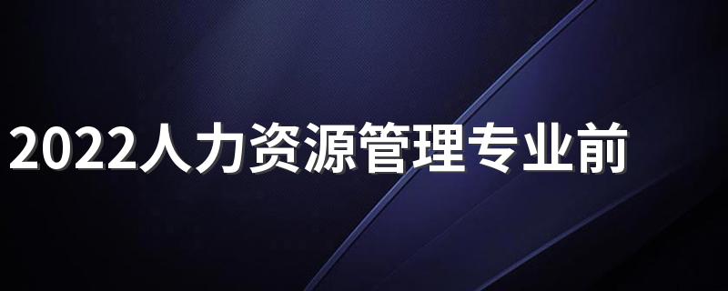 2022人力资源管理专业前景怎么样 有哪些好大学