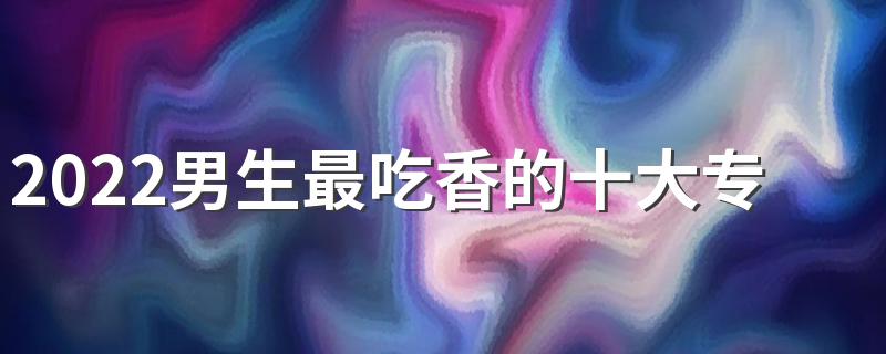 2022男生最吃香的十大专业 哪些专业赚钱