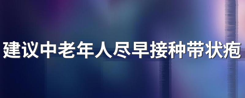 建议中老年人尽早接种带状疱疹疫苗 为什么要接种带状疱疹疫苗