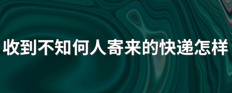 收到不知何人寄来的快递怎样处理 快递到付骗局我拒收后会有麻烦吗