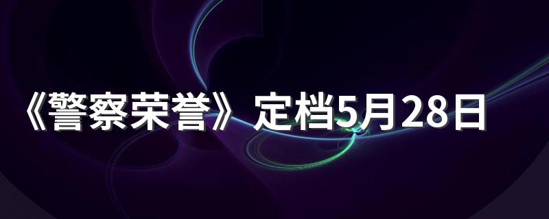 《警察荣誉》定档5月28日播出 《警察荣誉》讲述了什么故事