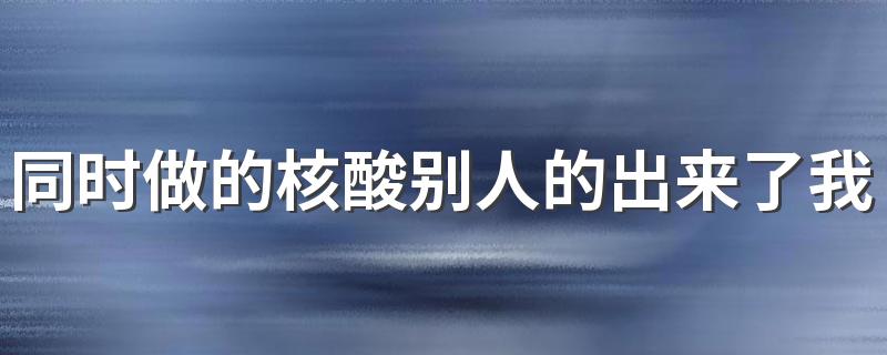 同时做的核酸别人的出来了我的没出来是有问题吗 核酸检测医院快还是社区快