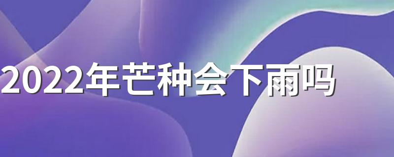 2022年芒种会下雨吗 芒种天气情况解析