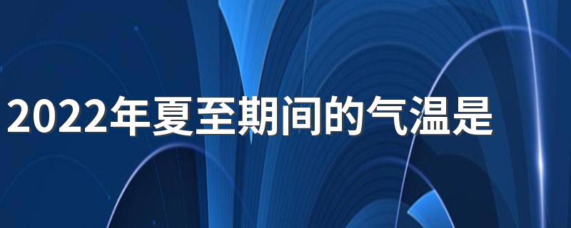 2022年夏至期间的气温是多少度 夏至降雨的好处