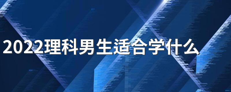 2022理科男生适合学什么技术 理科专科男生学什么好