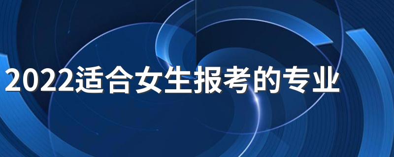 2022适合女生报考的专业有哪些