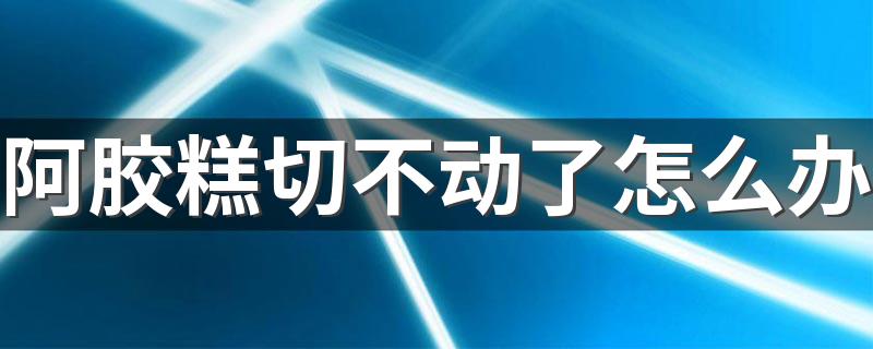 阿胶糕切不动了怎么办 切阿胶糕用一般的菜刀可以吗