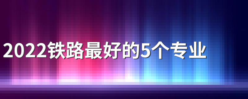 2022铁路最好的5个专业是什么