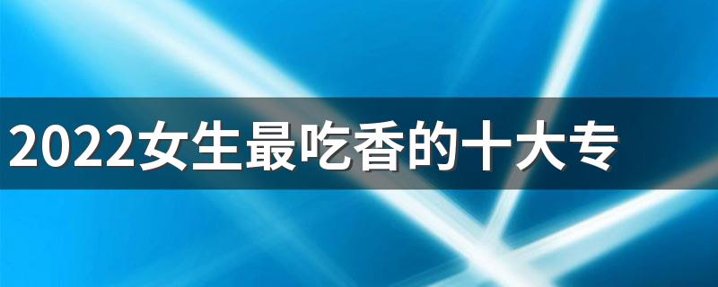 2022女生最吃香的十大专业有哪些