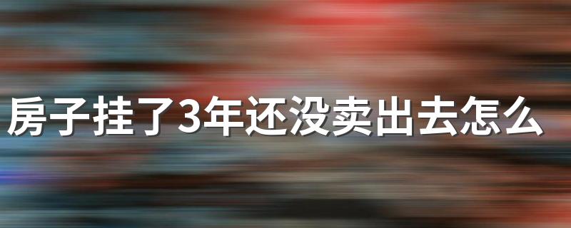 房子挂了3年还没卖出去怎么办 为什么现在房子那么难卖