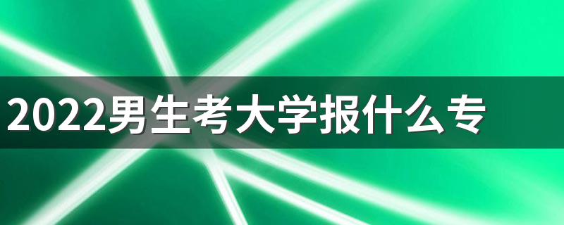 2022男生考大学报什么专业 哪些专业适合男生