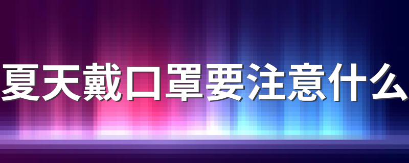 夏天戴口罩要注意什么 天热戴口罩这些技巧帮你缓解不适