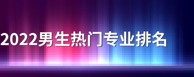 2022男生热门专业排名 哪些专业赚钱