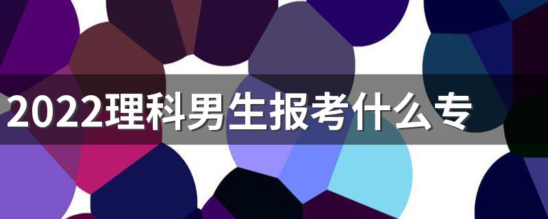 2022理科男生报考什么专业最好 吃香的专业