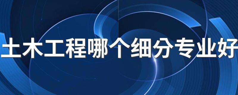 土木工程哪个细分专业好 2022报考哪个专业好