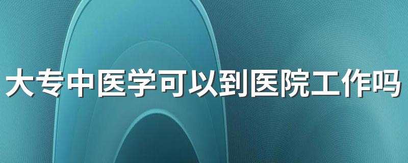 大专中医学可以到医院工作吗 2022好就业吗