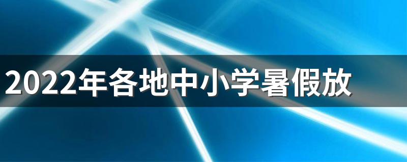 2022年各地中小学暑假放假时间 2022暑假什么时候放假