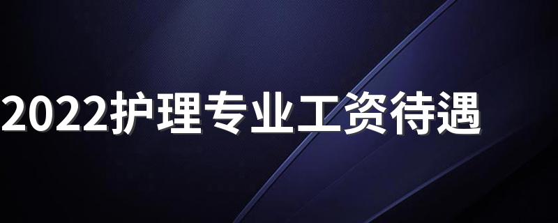 2022护理专业工资待遇 薪资怎么样