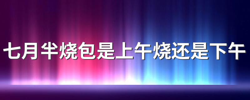 七月半烧包是上午烧还是下午烧 七月半烧包什么时候烧合适