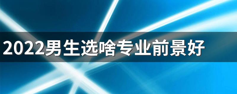 2022男生选啥专业前景好 啥专业发展好