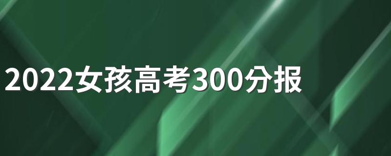 2022女孩高考300分报什么专业好 哪些前景好