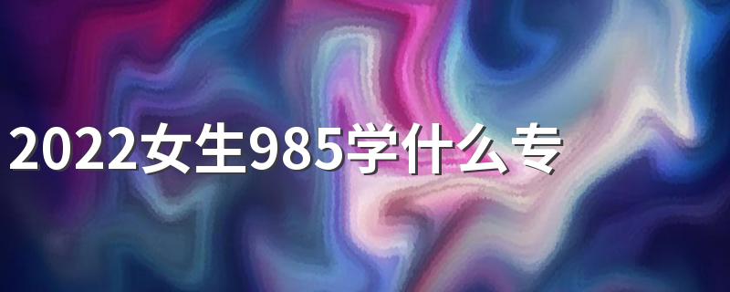 2022女生985学什么专业好就业