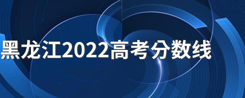 黑龙江2022高考分数线 黑龙江2022年高考分数线是多少