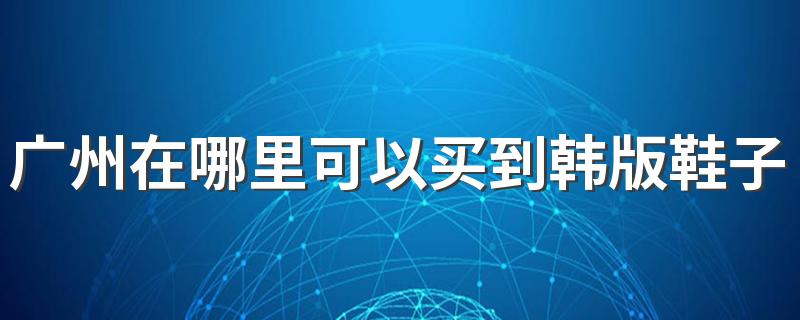 广州在哪里可以买到韩版鞋子 广州韩版鞋子批发市场在哪里