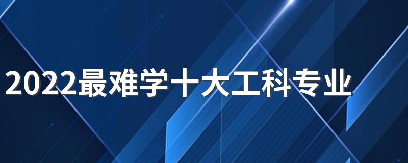 2022最难学十大工科专业 工科类专业难度排行榜