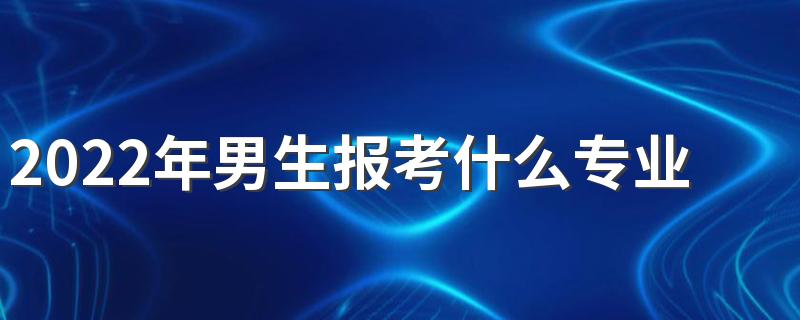 2022年男生报考什么专业比较好 什么专业适合男生