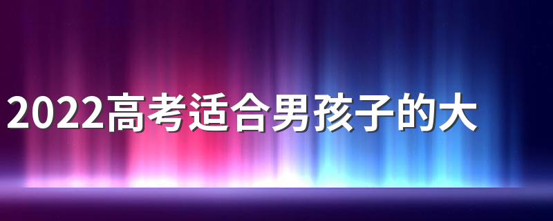 2022高考适合男孩子的大专专业 男生选什么专业好