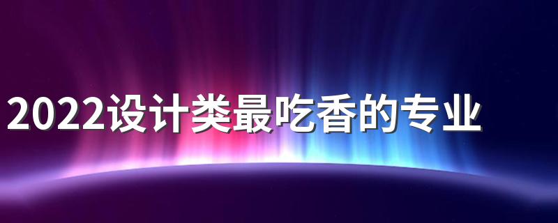 2022设计类最吃香的专业有哪些 哪个好就业