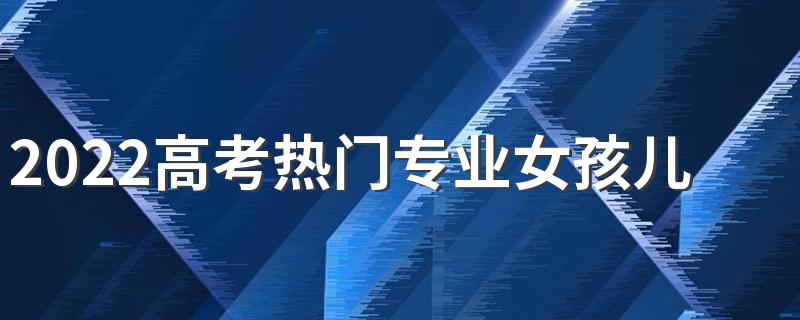 2022高考热门专业女孩儿 适合女孩的热门专业有什么