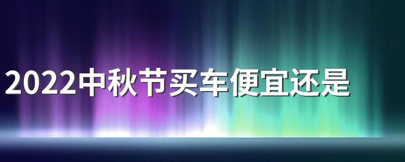 2022中秋节买车便宜还是国庆节便宜 中秋节买车优惠大吗