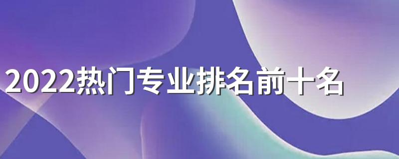 2022热门专业排名前十名 最好就业的专业