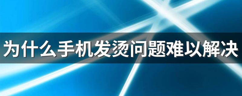 为什么手机发烫问题难以解决 手机发烫怎么解决