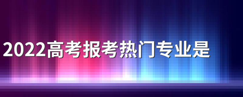 2022高考报考热门专业是什么 哪些专业有前景