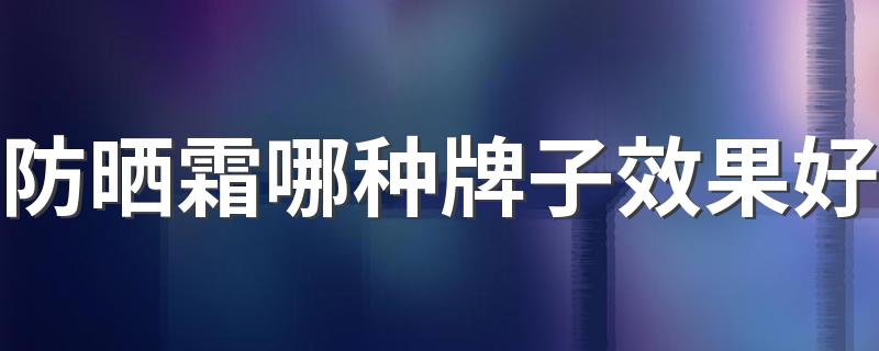 防晒霜哪种牌子效果好 平价防晒霜排行榜前十名的牌子