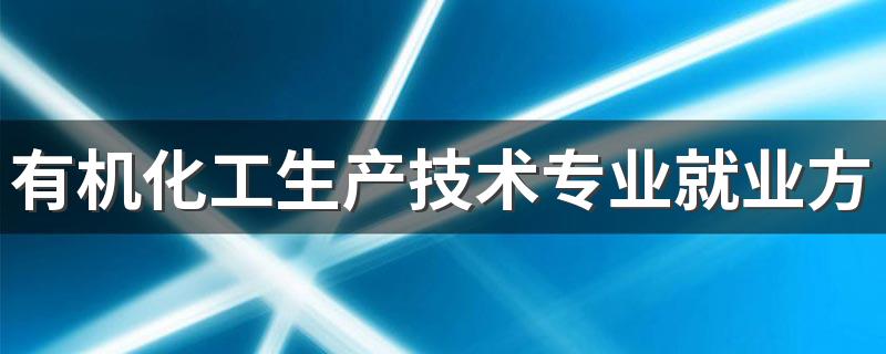 有机化工生产技术专业就业方向与就业前景怎么样