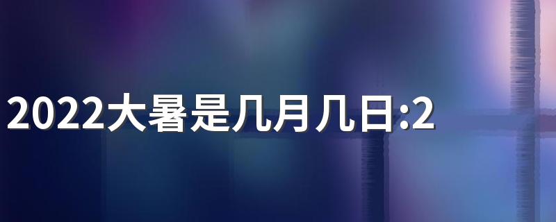 2022大暑是几月几日：2022年7月23日