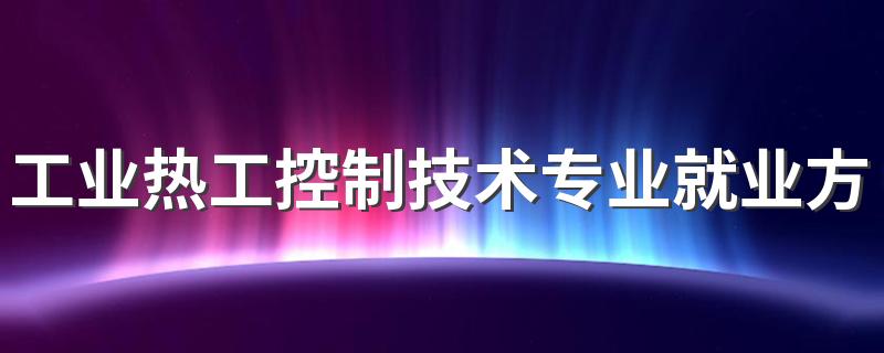 工业热工控制技术专业就业方向与就业前景怎么样